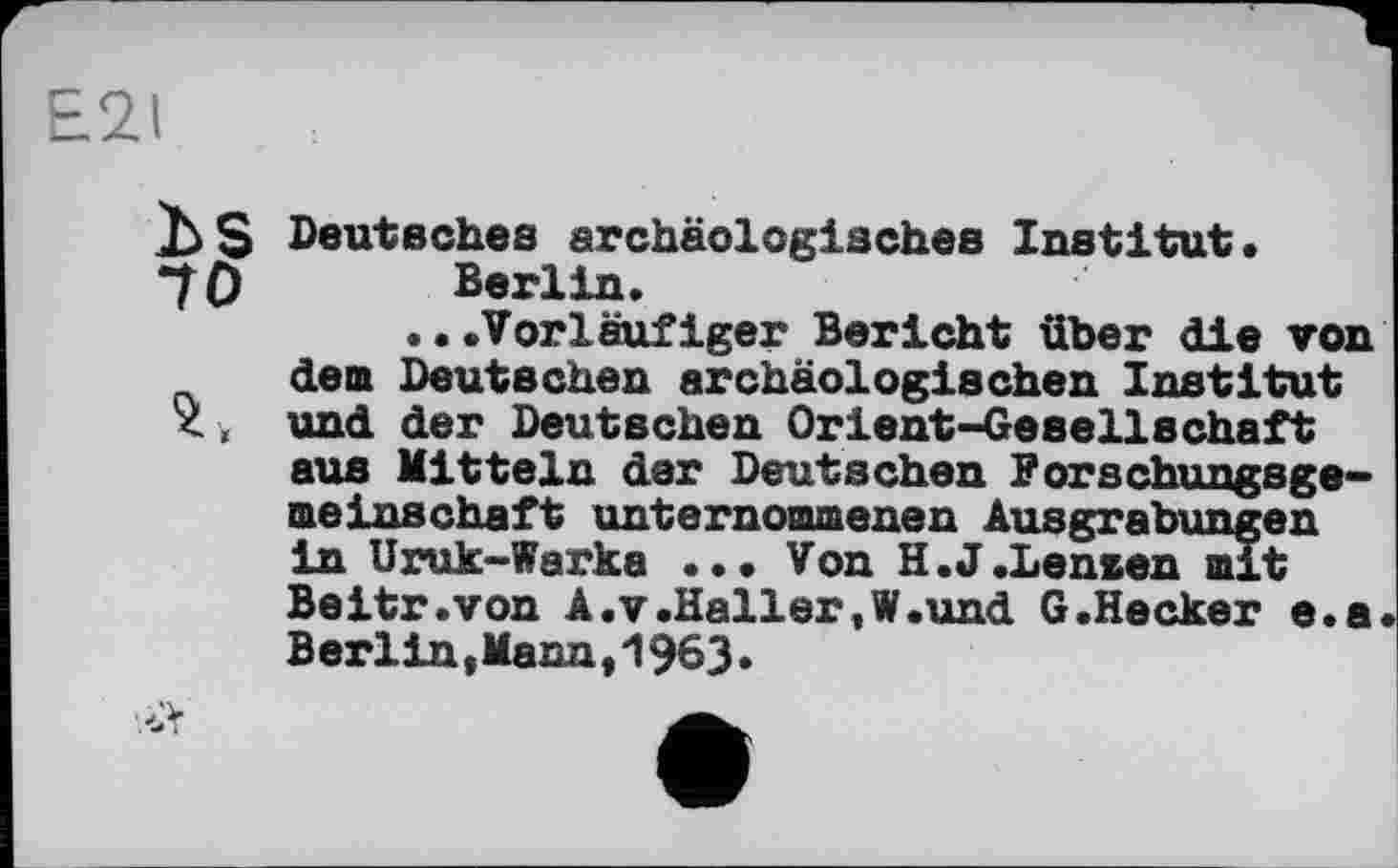 ﻿E2I
Ъ S Deutsches archäologisches Institut•
70 Berlin.
...Vorläufiger Bericht über die von den Deutschen archäologischen Institut <( und der Deutschen Orient-Gesellschaft aus Mitteln der Deutschen Forschungsgemeinschaft unternommenen Ausgrabungen in Uruk-Warka ... Von H.J.Lenzen mit Beitr.von A.V.Haller,W.und G.Hecker e.a Berlin,Mana,196З.